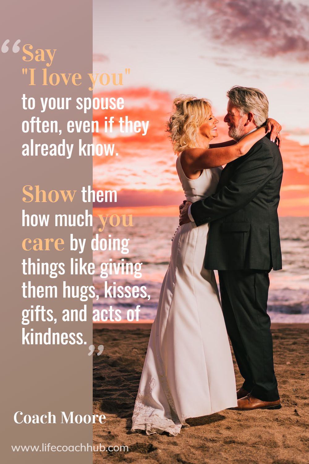 Say "I love you" to your spouse often, even if they already know. Also, show them how much you care by doing things like giving them hugs, kisses, gifts, and acts of kindness. Coach Moore Coaching Quote